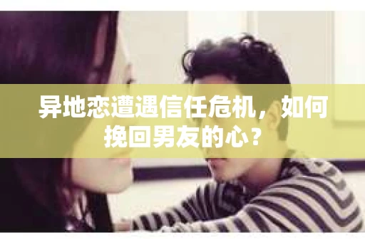 异地恋遭遇信任危机，如何挽回男友的心？