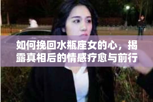 如何挽回水瓶座女的心,揭露真相后的情感疗愈与前行计划 如何挽回水瓶座女的心,揭露真相后的情感疗愈与前行计划