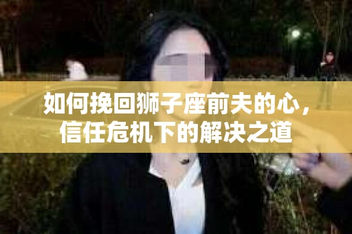 如何挽回狮子座前夫的心，信任危机下的解决之道