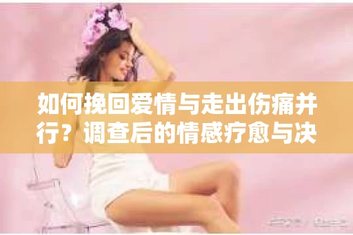 如何挽回爱情与走出伤痛并行?调查后的情感疗愈与决策指南 如何挽回爱情与走出伤痛并行?调查后的情感疗愈与决策指南