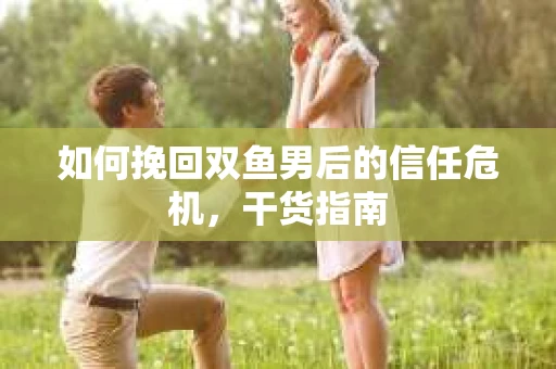 如何挽回双鱼男后的信任危机,干货指南 如何挽回双鱼男后的信任危机,干货指南