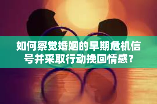如何察觉婚姻的早期危机信号并采取行动挽回情感？