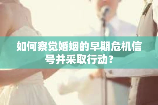 如何察觉婚姻的早期危机信号并采取行动? 如何察觉婚姻的早期危机信号并采取行动?