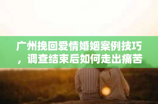 广州挽回爱情婚姻案例技巧,调查结束后如何走出痛苦并做出明智决策? 广州挽回爱情婚姻案例技巧,调查结束后如何走出痛苦并做出明智决策?