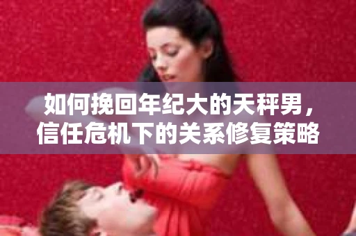 如何挽回年纪大的天秤男，信任危机下的关系修复策略