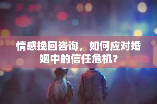 情感挽回咨询，如何应对婚姻中的信任危机？
