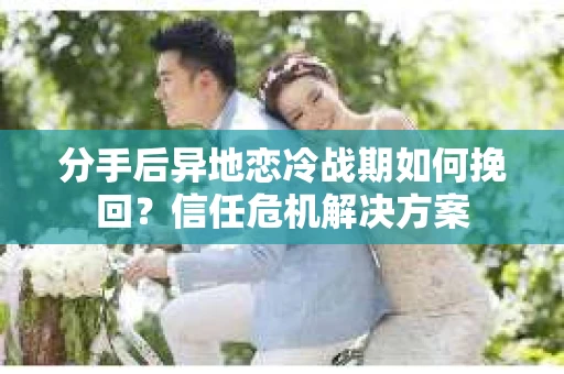 分手后异地恋冷战期如何挽回？信任危机解决方案