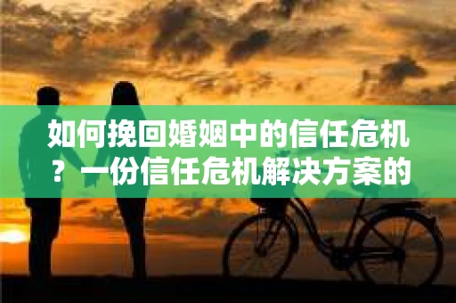 如何挽回婚姻中的信任危机？一份信任危机解决方案的干货指南