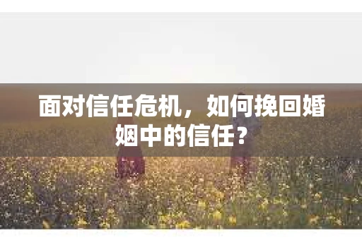 面对信任危机，如何挽回婚姻中的信任？