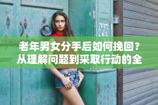 老年男女分手后如何挽回？从理解问题到采取行动的全面指南