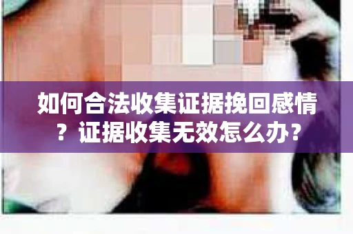 如何合法收集证据挽回感情？证据收集无效怎么办？
