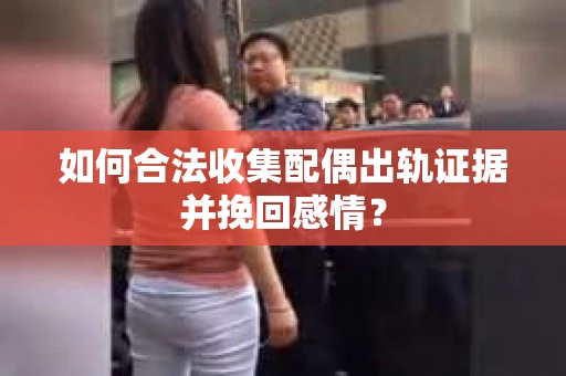 如何合法收集配偶出轨证据并挽回感情？