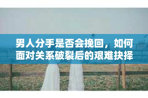 男人分手是否会挽回，如何面对关系破裂后的艰难抉择？