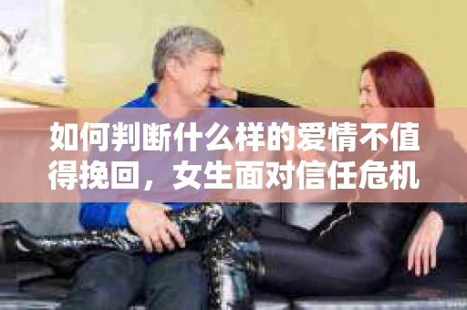 如何判断什么样的爱情不值得挽回,女生面对信任危机怎么办? 如何判断什么样的爱情不值得挽回,女生面对信任危机怎么办?