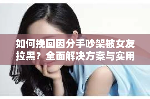 如何挽回因分手吵架被女友拉黑？全面解决方案与实用建议