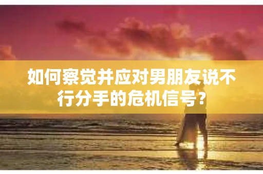 如何察觉并应对男朋友说不行分手的危机信号？