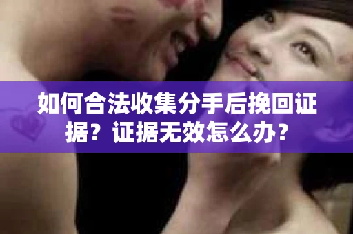 如何合法收集分手后挽回证据？证据无效怎么办？