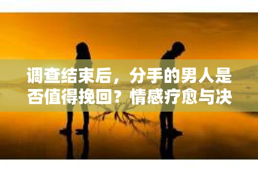 调查结束后，分手的男人是否值得挽回？情感疗愈与决策之路
