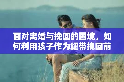 面对离婚与挽回的困境，如何利用孩子作为纽带挽回前夫的技巧？