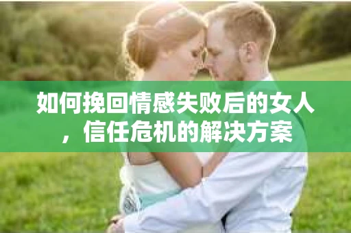 如何挽回情感失败后的女人，信任危机的解决方案