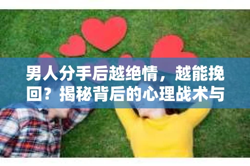 男人分手后越绝情，越能挽回？揭秘背后的心理战术与实际操作