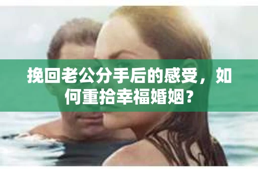 挽回老公分手后的感受，如何重拾幸福婚姻？