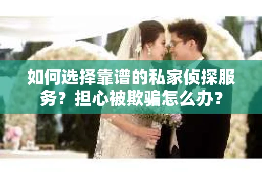 如何选择靠谱的私家侦探服务？担心被欺骗怎么办？