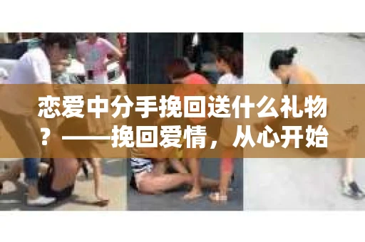 恋爱中分手挽回送什么礼物？——挽回爱情，从心开始