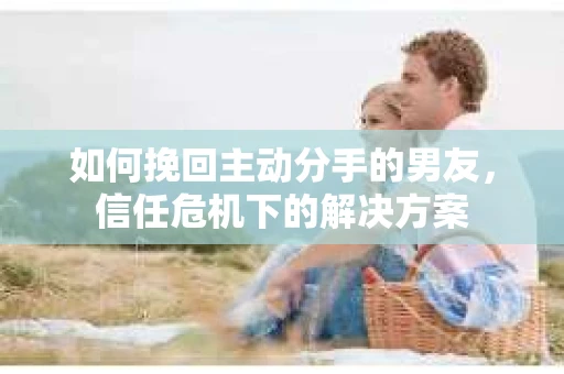如何挽回主动分手的男友，信任危机下的解决方案