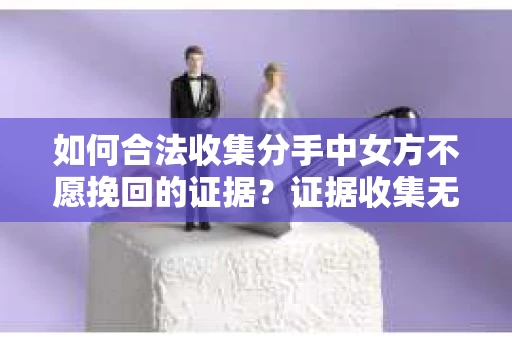 如何合法收集分手中女方不愿挽回的证据？证据收集无效怎么办？