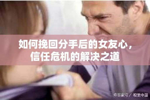 如何挽回分手后的女友心，信任危机的解决之道