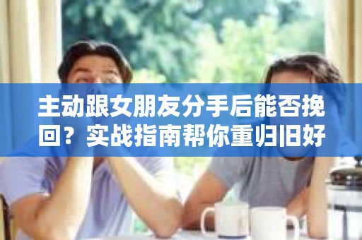 主动跟女朋友分手后能否挽回？实战指南帮你重归旧好