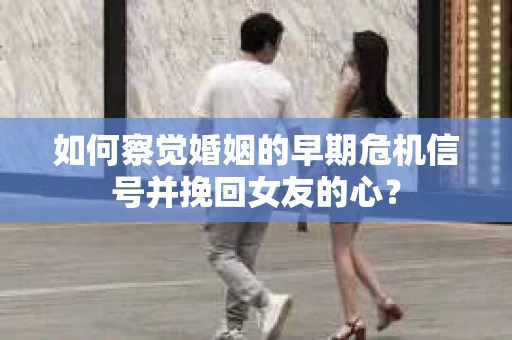 如何察觉婚姻的早期危机信号并挽回女友的心？
