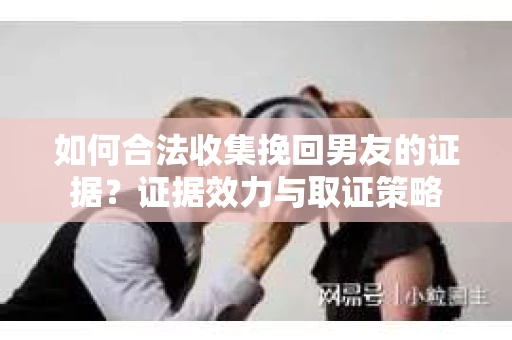 如何合法收集挽回男友的证据?证据效力与取证策略 如何合法收集挽回男友的证据?证据效力与取证策略