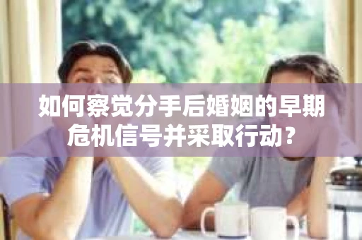 如何察觉分手后婚姻的早期危机信号并采取行动？