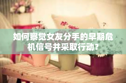 如何察觉女友分手的早期危机信号并采取行动？