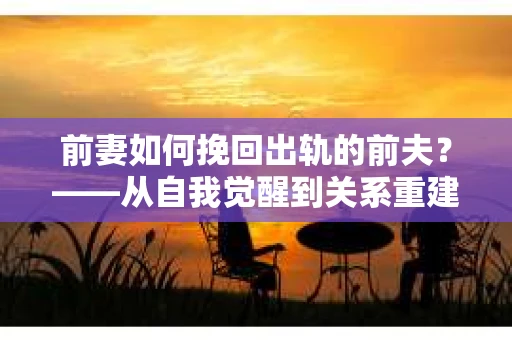 前妻如何挽回出轨的前夫？——从自我觉醒到关系重建的全面指南