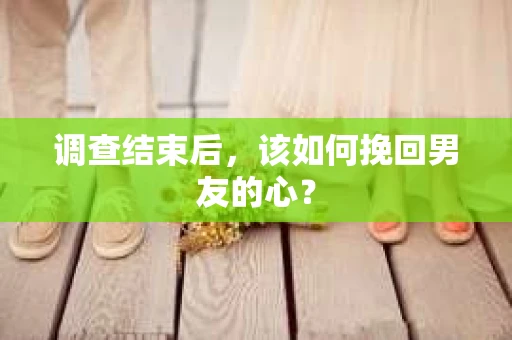 调查结束后，该如何挽回男友的心？