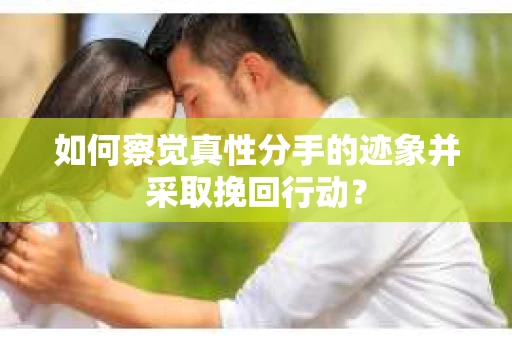 如何察觉真性分手的迹象并采取挽回行动？