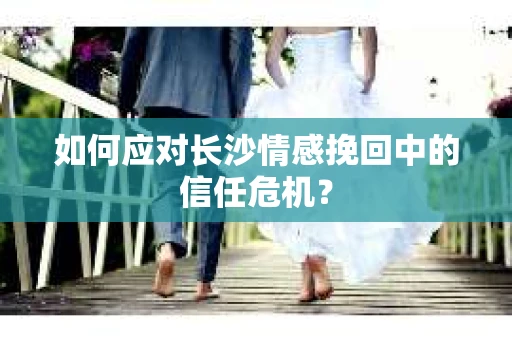 如何应对长沙情感挽回中的信任危机？