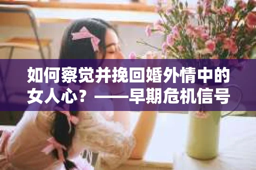 如何察觉并挽回婚外情中的女人心？——早期危机信号与干预策略