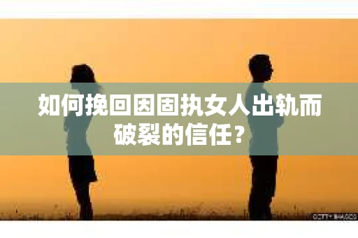 如何挽回因固执女人出轨而破裂的信任？