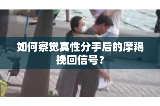 如何察觉真性分手后的摩羯挽回信号？