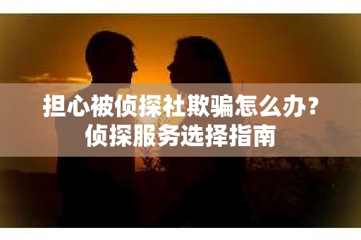 担心被侦探社欺骗怎么办？侦探服务选择指南