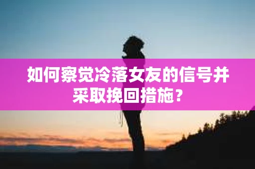 如何察觉冷落女友的信号并采取挽回措施？