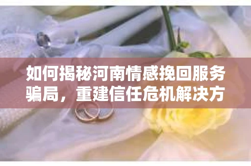 如何揭秘河南情感挽回服务骗局,重建信任危机解决方案? 如何揭秘河南情感挽回服务骗局,重建信任危机解决方案?
