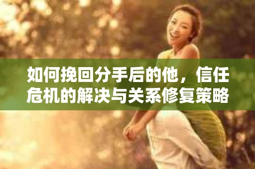 如何挽回分手后的他，信任危机的解决与关系修复策略