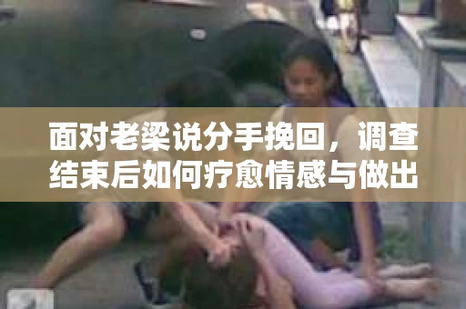 面对老梁说分手挽回，调查结束后如何疗愈情感与做出人生决策？
