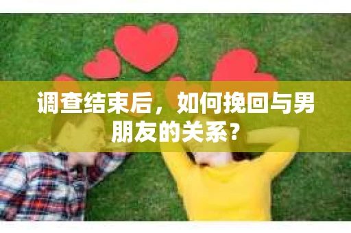 调查结束后，如何挽回与男朋友的关系？