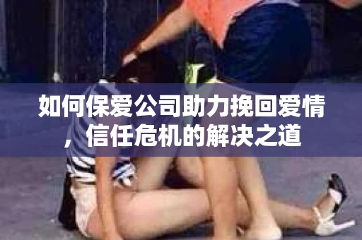 如何保爱公司助力挽回爱情，信任危机的解决之道